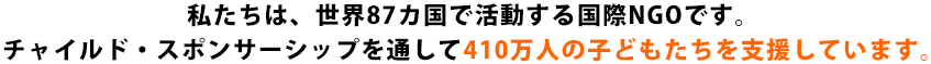 私たちは、世界87カ国で活動する国際NGOです。チャイルド·スポンサーシップを通して410万人の子どもたちを支援しています。