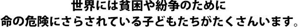 世界には貧困や紛争のために
命の危険にさらされている子どもたちがたくさんいます。